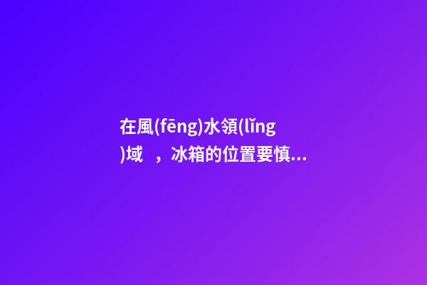 在風(fēng)水領(lǐng)域，冰箱的位置要慎重擺放，這關(guān)乎某位家庭成員的運氣